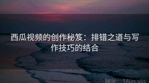 西瓜视频的创作秘笈：排错之道与写作技巧的结合
