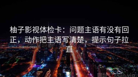 柚子影视体检卡：问题主语有没有回正，动作把主语写清楚，提示句子拉直