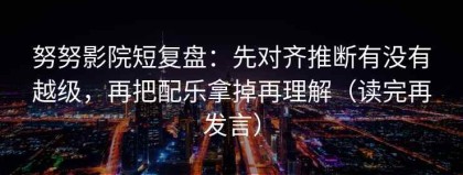 努努影院短复盘：先对齐推断有没有越级，再把配乐拿掉再理解（读完再发言）