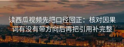 读西瓜视频先把口径回正：核对因果词有没有带方向后再把引用补完整