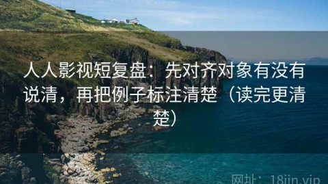 人人影视短复盘：先对齐对象有没有说清，再把例子标注清楚（读完更清楚）