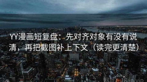 YY漫画短复盘：先对齐对象有没有说清，再把截图补上下文（读完更清楚）