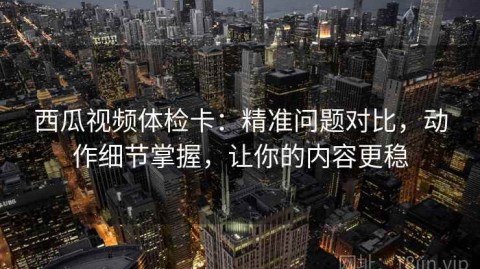 西瓜视频体检卡：精准问题对比，动作细节掌握，让你的内容更稳