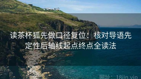 读茶杯狐先做口径复位：核对导语先定性后轴线起点终点全读法
