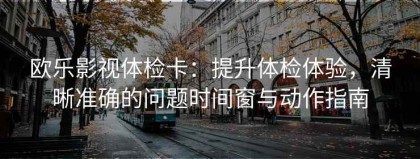 欧乐影视体检卡：提升体检体验，清晰准确的问题时间窗与动作指南