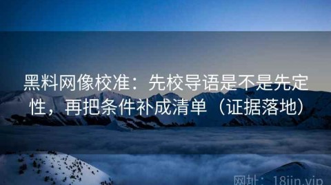 黑料网像校准：先校导语是不是先定性，再把条件补成清单（证据落地）