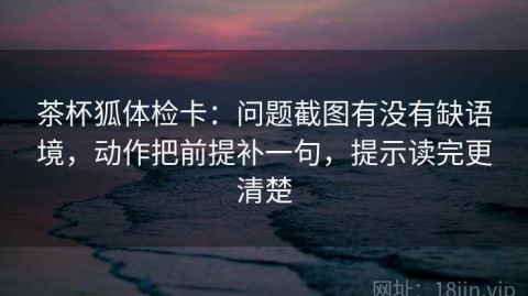 茶杯狐体检卡：问题截图有没有缺语境，动作把前提补一句，提示读完更清楚