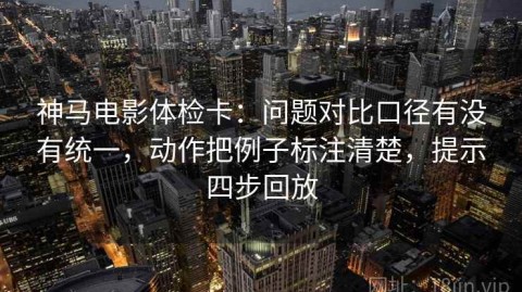神马电影体检卡：问题对比口径有没有统一，动作把例子标注清楚，提示四步回放