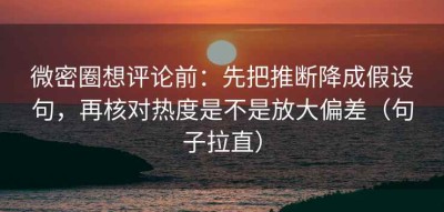 微密圈想评论前：先把推断降成假设句，再核对热度是不是放大偏差（句子拉直）