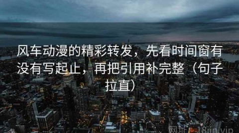 风车动漫的精彩转发，先看时间窗有没有写起止，再把引用补完整（句子拉直）