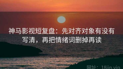 神马影视短复盘：先对齐对象有没有写清，再把情绪词删掉再读