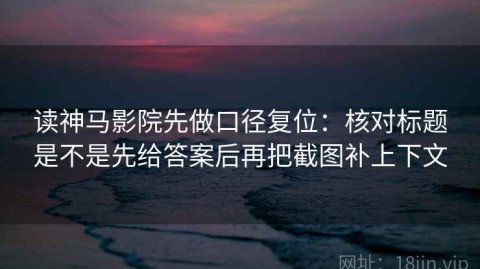 读神马影院先做口径复位：核对标题是不是先给答案后再把截图补上下文