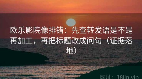 欧乐影院像排错：先查转发语是不是再加工，再把标题改成问句（证据落地）