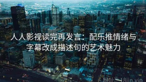 人人影视读完再发言：配乐推情绪与字幕改成描述句的艺术魅力