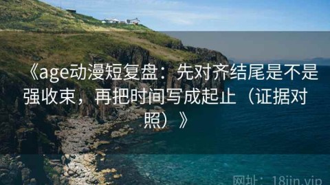 《age动漫短复盘：先对齐结尾是不是强收束，再把时间写成起止（证据对照）》