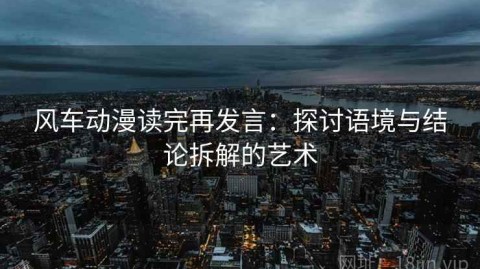 风车动漫读完再发言：探讨语境与结论拆解的艺术