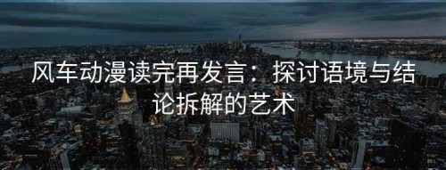 风车动漫读完再发言：探讨语境与结论拆解的艺术
