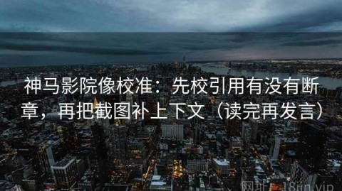 神马影院像校准：先校引用有没有断章，再把截图补上下文（读完再发言）
