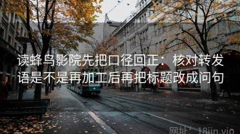 读蜂鸟影院先把口径回正：核对转发语是不是再加工后再把标题改成问句