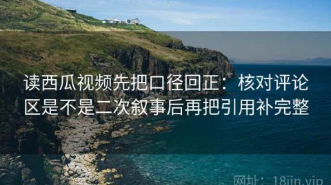 读西瓜视频先把口径回正：核对评论区是不是二次叙事后再把引用补完整