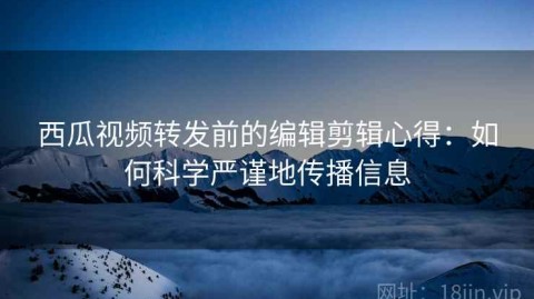 西瓜视频转发前的编辑剪辑心得：如何科学严谨地传播信息