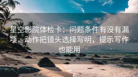 星空影院体检卡：问题条件有没有漏项，动作把镜头选择写明，提示写作也能用