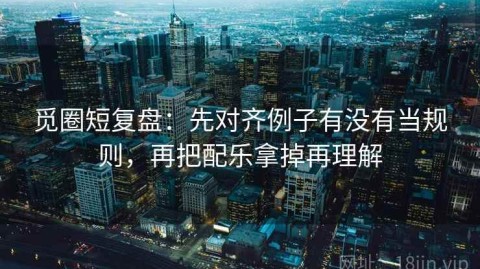 觅圈短复盘：先对齐例子有没有当规则，再把配乐拿掉再理解