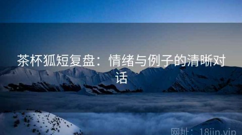 茶杯狐短复盘：情绪与例子的清晰对话