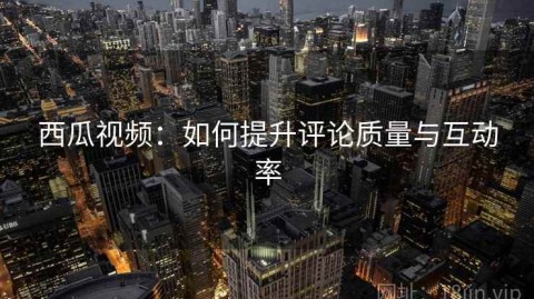 西瓜视频：如何提升评论质量与互动率