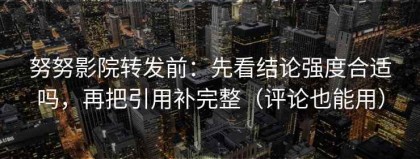 努努影院转发前：先看结论强度合适吗，再把引用补完整（评论也能用）