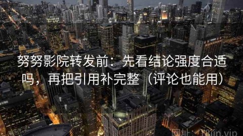 努努影院转发前：先看结论强度合适吗，再把引用补完整（评论也能用）
