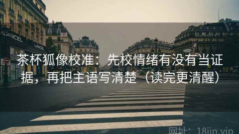 茶杯狐像校准：先校情绪有没有当证据，再把主语写清楚（读完更清醒）