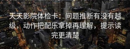 天天影院体检卡：问题推断有没有越级，动作把配乐拿掉再理解，提示读完更清楚