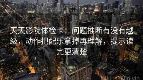 天天影院体检卡：问题推断有没有越级，动作把配乐拿掉再理解，提示读完更清楚