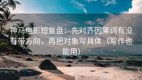 神马电影短复盘：先对齐因果词有没有带方向，再把对象写具体（写作也能用）