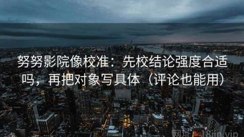 努努影院像校准：先校结论强度合适吗，再把对象写具体（评论也能用）