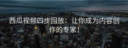 西瓜视频四步回放：让你成为内容创作的专家！