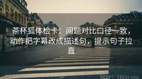 茶杯狐体检卡：问题对比口径一致，动作把字幕改成描述句，提示句子拉直
