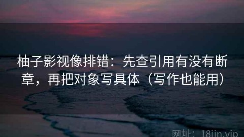 柚子影视像排错：先查引用有没有断章，再把对象写具体（写作也能用）