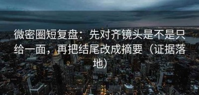 微密圈短复盘：先对齐镜头是不是只给一面，再把结尾改成摘要（证据落地）