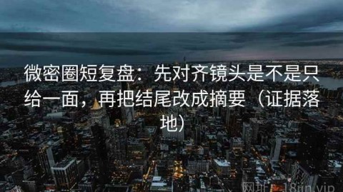 微密圈短复盘：先对齐镜头是不是只给一面，再把结尾改成摘要（证据落地）