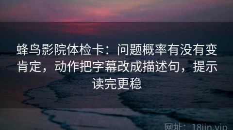 蜂鸟影院体检卡：问题概率有没有变肯定，动作把字幕改成描述句，提示读完更稳