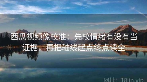 西瓜视频像校准：先校情绪有没有当证据，再把轴线起点终点读全