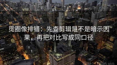 觅圈像排错：先查剪辑是不是暗示因果，再把对比写成同口径