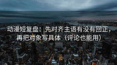 动漫短复盘：先对齐主语有没有回正，再把对象写具体（评论也能用）
