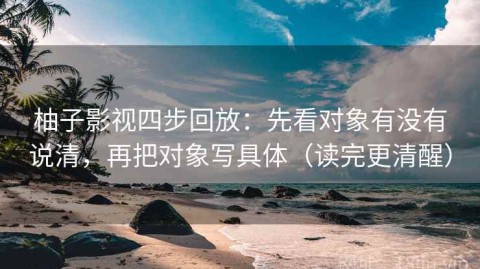 柚子影视四步回放：先看对象有没有说清，再把对象写具体（读完更清醒）