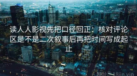 读人人影视先把口径回正：核对评论区是不是二次叙事后再把时间写成起止