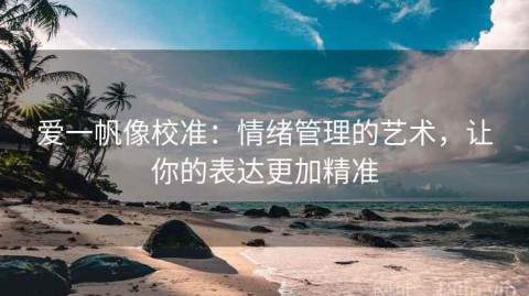 爱一帆像校准：情绪管理的艺术，让你的表达更加精准