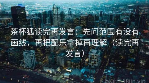 茶杯狐读完再发言：先问范围有没有画线，再把配乐拿掉再理解（读完再发言）