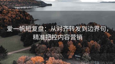 爱一帆短复盘：从对齐转发到边界句，精准把控内容营销